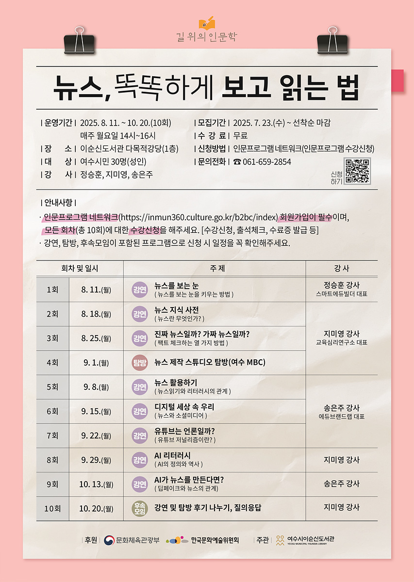뉴스, 뚝뚝하게 보고 읽는 법 운영기간: 2025. 8. 11. - 10. 20(10회) 매주 월요일 14시-16시 장소: 이순신도서관 다목적강당(1층) 대상: 여수시민 30명(성인) 강사: 정승훈, 지미명, 송은주 모집기간: 2025. 7. 23.(수) - 선착순 마감 수강료: 무료 신청방법: 인문프로그램 네트워크(인문프로그램 수강신청) 문의전화: 061-659-2854 회차 및 일시 1회 8. 11.(월) 주제 뉴스를 보는 눈 강사 정승훈 강사(뉴스를 읽는 방법) 2회 8. 18.(월) 뉴스 지식 사전 강사 지미명 강사(뉴스란 무엇인가?) 3회 9. 1.(월) 진짜 뉴스일까? 가짜 뉴스일까? 강사 지미명 강사(팩트 체크하는 알 가지 방법) 4회 9. 1.(월) 탐방 뉴스 제작 스튜디오 탐방(여수 MBC) 5회 9. 8.(월) 뉴스 활용하기 강사 정승훈 강사(뉴스를 활용하는 방법) 6회 9. 15.(월) 디지털 세상 속 우리 강사 송은주 강사(뉴스와 소셜미디어) 7회 9. 22.(월) 유튜브는 인물인가? 강사 지미명 강사(유튜브 저널리즘의 미래) 8회 9. 29.(월) AI 리터러시 강사 지미명 강사(AI의 정의와 역사) 9회 10. 13.(월) AI가 뉴스를 만든다면? 강사 송은주 강사(팀워크와 뉴스의 관계) 10회 10. 20.(월) 마침 강연 및 탐방 후기 나누기, 질의응답 강사 지미명 강사