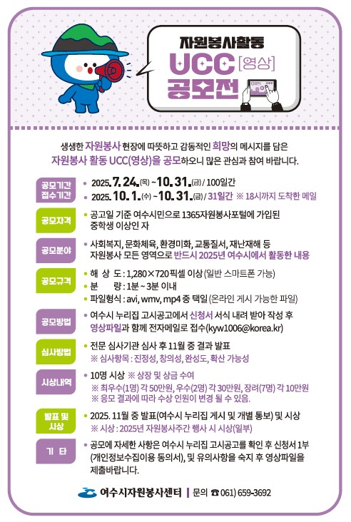 자원봉사활동 UCC(영상) 공모전

생생한 자원봉사 현장에 따뜻하고 감동적인 희망의 메시지를 담은 자원봉사 활동 UCC(영상)를 공모하오니 많은 관심과 참여 바랍니다.

 공모기간 및 접수기간

2025. 7. 24.(목) ~ 10. 31.(금) (100일간)

1.(수) ~ 10. 31.(금) / 31일간 ※ 18시까지 도착한 메일

 공모자격

공모일 기준 여수시민으로 1365자원봉사포털에 가입된 중학생 이상인 자

 공모분야

사회복지, 문화체육, 환경미화, 교통질서, 재난재해 등 자원봉사 모든 영역으로 반드시 2025년 여수시에서 활동한 내용

 공모규격

해상도: 1,280×720픽셀 이상 (일반 스마트폰 가능)

분량: 1분 ~ 3분 이내

파일형식: avi, wmv, mp4 중 택일 (온라인 게시 가능한 파일)

공모 방법: 여수시 누리집 고시공고에서 신청서 서식 내려 받아 작성 후 영상파일과 함께 전자메일로 접수 (kyw1006@korea.kr)

 심사방법

전문 심사기관 심사후 11월 중 결과 발표

심사항목: 진성성,창의성,완성도,확산 가능성

 시상내역

10명 시상 상장 및 상금 수여
· 최우수 (1명), 각 50만원,우수(2명) 각 30만원 장려(7명) 각 10만원
응모 결과에 따라 수상 인원이 변경 될 수 있음 

 발표 및 시상

2025년 11월 중 발표 (여수시 누리집 게시 및 개별 통보) 및 시상

시상:2025년 자원봉사주간 행사 시 시상(일부)
 기타

공모에 자세한 사항은 여수시 누리집 고시공공를 확인 후 신청서 1부(개인정보수집이용 동의서,) 및 유의사항을 숙지후 영상파일을 제출 바랍니다.


주관: 여수시자원봉사센터
문의: ☎ 061) 659-3692