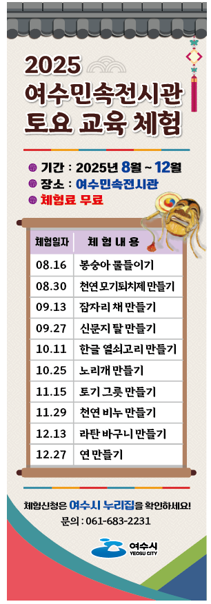 2025 여수민속전시관 토요 교육 체험 기간 : 2025년 8월 ~ 12월 장소 : 여수민속전시관 체험료 무료 체험일자 체험 내용 08.16 봉숭아 물들이기 08.30 천연모기퇴치제 만들기 09.13 잠자리 채 만들기 09.27 신문지 탈 만들기 10.11 한글 열쇠고리 만들기 10.25 노리개 만들기 11.15 토기 그릇 만들기 11.29 천연 비누 만들기 12.13 라탄 바구니 만들기 12.27 연 만들기 체험신청은 여수시 누리집을 확인하세요! 문의 : 061-683-2231