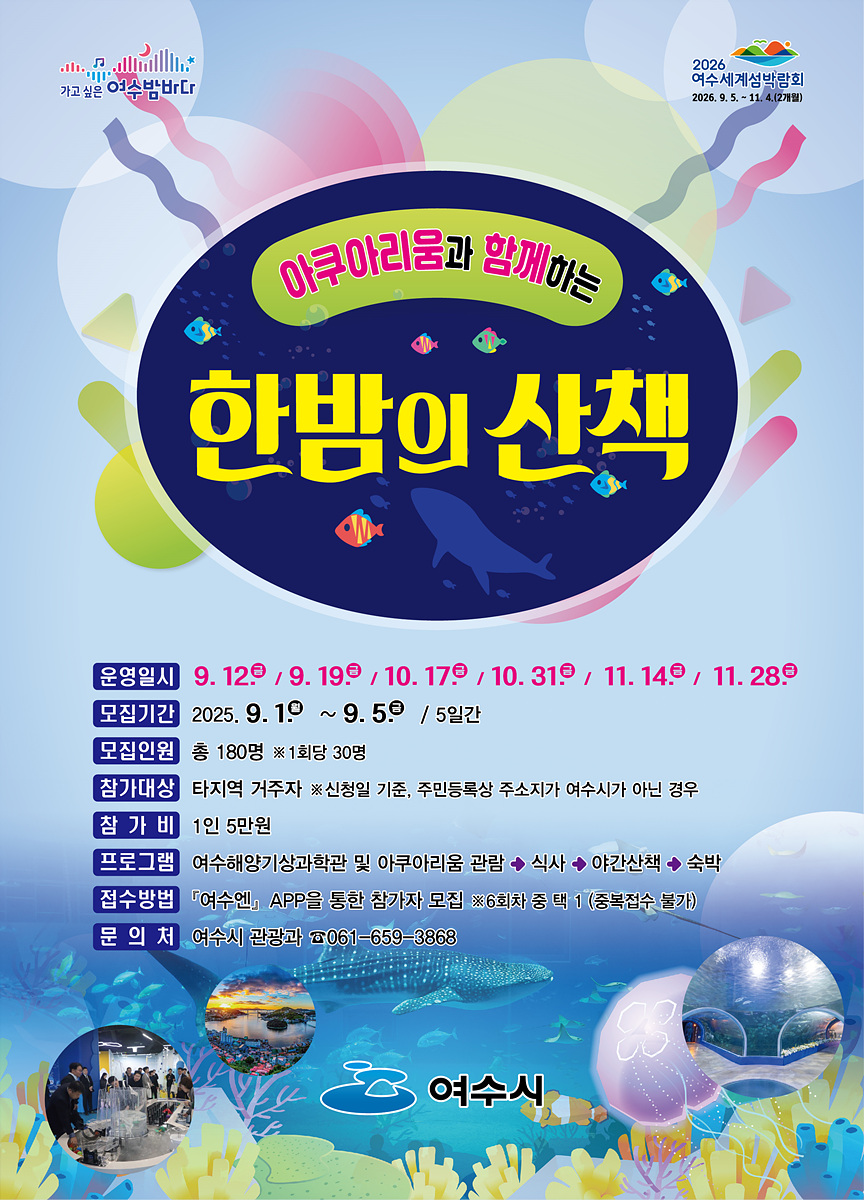 아쿠아리움과 함께하는 한밤의 산책 운영일시 9. 12일 9. 19일 10. 17일 10. 31일 11. 14일 11. 28일 모집기간 2025. 9. 1일 ~ 9. 5일 5일간 모집인원 총 180명 ※1회당 30명 참가대상 타지역 거주자 ※신청일 기준, 주민등록상 주소지가 여수시가 아닌 경우 참가비 1인 5천원 프로그램 여수해양기상과학관 및 아쿠아리움 관람 식사 야간산책 숙박 접수방법 '여수시, APP'을 통한 참가자 모집 ※6회차 중 택1(중복참가 불가) 문의처 여수시 관광과 061-659-3868