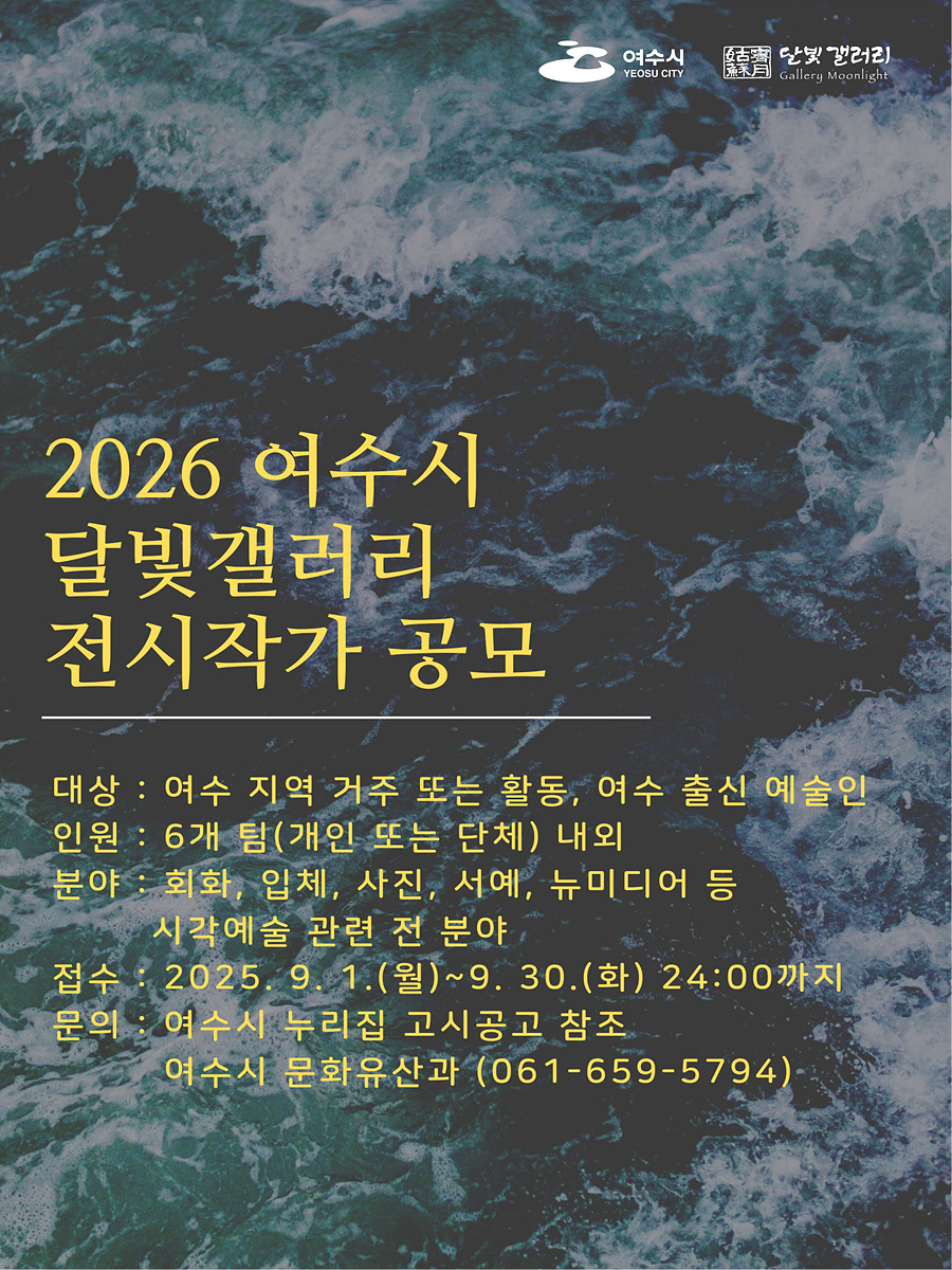 여수시 YEOSU CITY, 달빛갤러리 Gallery Moonlight'2026 여수시 달빛갤러리 전시작가 공모'대상: 여수 지역 거주 또는 활동, 여수 출신 예술인 인원: 6개 팀(개인 또는 단체) 내외 분야: 회화, 입체, 사진, 서예, 뉴미디어 등 시각예술 관련 전 분야 접수: 2025년 9월 1일(월) ~ 9월 30일(화) 24:00까지 문의: 여수시 누리집 고시공고 참조, 여수시 문화유산과 (061-659-5794)