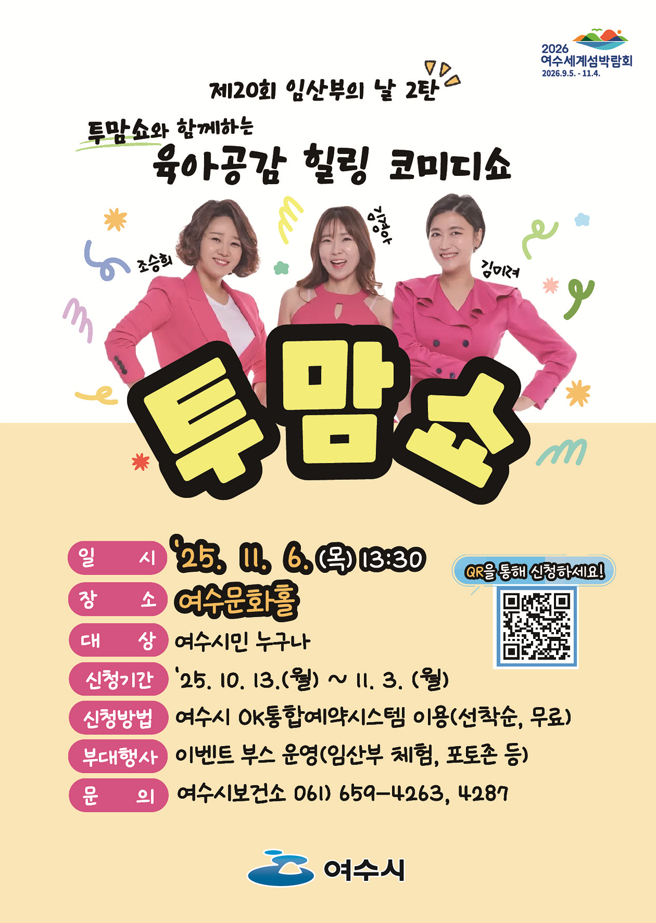 2026 여수세계섬박람회 2026년 9월 5일 부터 11월 4일 까지.제20회 임산부의 날 2탄투맘쇼와 함께하는 육아공감 힐링 코미디쇼투맘쇼조승희, 김경아, 김미려일시: '25년 11월 6일(목) 13:30장소: 여수문화홀대상: 여수시민 누구나신청기간: '25년 10월 13일(월) ~ 11월 3일(월)신청방법: 여수시 OK통합예약시스템 이용(선착순, 무료)QR코드 연결 주소 https://www.yeosu.go.kr/newok/lecture/80a40577-75d9-47ff-8c4b-29319063bb8b/37f411c3-a6e7-4ad4-8d34-186576c6d62e부대행사: 이벤트 부스 운영(임산부 체험, 포토존 등)문의: 여수시보건소 061-659-4263, 4287여수시