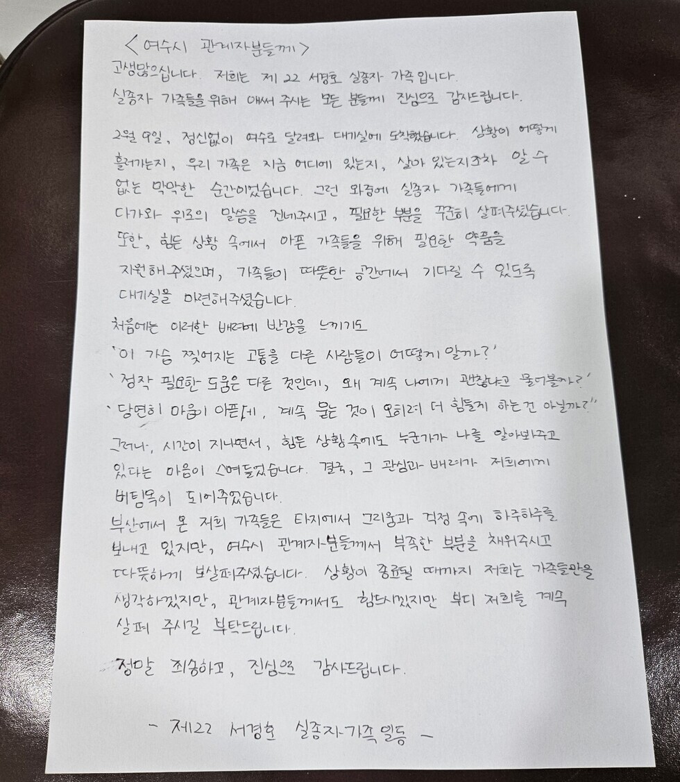 여수시 관내자문께 고생많습니다. 저희는 제22 세종실장 가족입니다. 실장과 가족들을 위해 애써 주시는 것에 진심으로 감사드립니다. 6월 2일, 정성님이 여수 달려와 대미를 장식했습니다. 상황이 어떻게 흘러가든지, 우리 가족은 지금 어디에 있든지, 삶은 언제나 잊지 않으려는 마음만은 순진합니다. 그런 와중에 실장과 가족들에게 다가가 위로의 말씀을 전하고 싶고, 평범한 분들께도 심플한 말씀을 전하고 싶습니다. 또한, 힘든 상황 속에서 가족들을 위해 필요한 응원도 전해주셨으면 좋겠습니다. 기각을 따뜻하게 함께 기다릴 수 있도록 대미를 마무리하겠습니다. 처음에는 이러한 반응에 반갑기도 하였습니다. '이 가정 정체성을 포용하는 다른 사람들이 어떻게 알까?' '정말 행복한 도움을 주는 것인데, 왜 계속 나에게만 관심을 두는 걸까?' 당연히 마음이 아프고, 직접 느끼는 것이 중요하지 않을까? 시간, 시공간을 넘어서, 힘든 상황 속에서 누군가를 알아보는 것. 비록 힘든 일이지만. 정말, 그럼에도 불구하고 저희에게 바라는 것이 있습니다. 정만큼 질하고, 지성으로 감사드립니다. - 제22 서경화 실종자 가족 일동 -