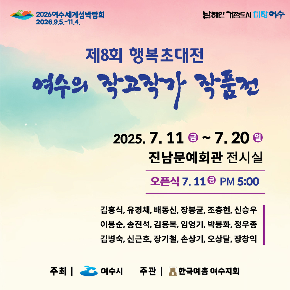 제8회 행복초대전 여수의 작고작가 작품전 2025. 7. 11 금 ~ 7. 20 일 진남문예회관 전시실 오픈식 7. 11 금 PM 5:00 김홍식, 유경채, 배동신, 장봉곤, 조충현, 신승우, 이봉순, 송전석, 김용복, 임영기, 박용화, 정우종 김병숙, 신근호, 장기철, 손상기, 오상달, 장창익 주최 | 여수 주관 | 한국예총 여수지회