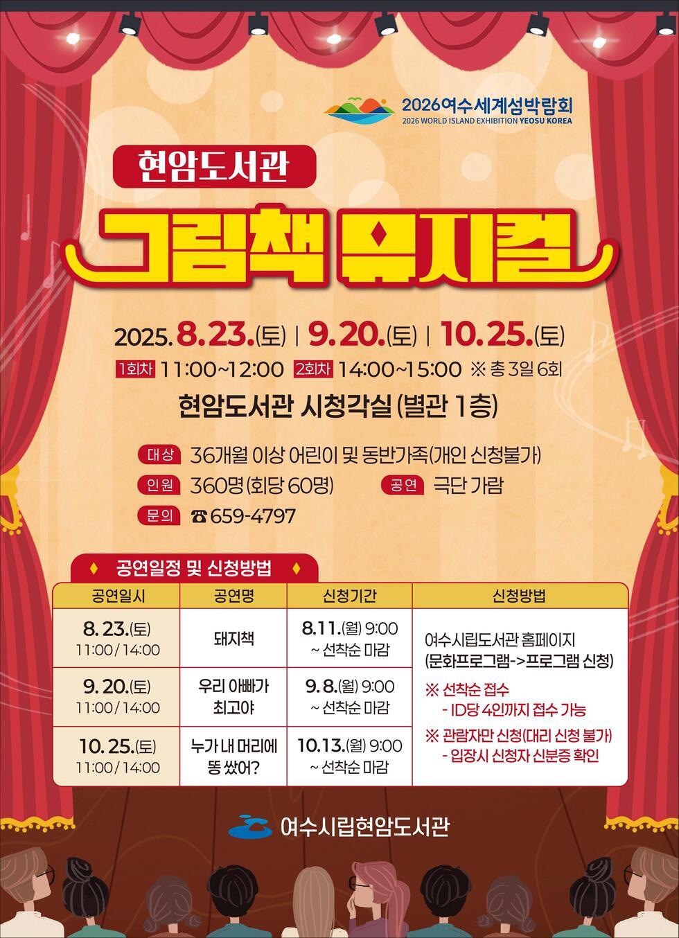 현암도서관 그림책 뮤지컬 2025. 8.23.(토) | 9.20.(토) | 10.25.(토) 1회차 11:00~12:00 2회차 14:00~15:00 ※ 총 3회 6회 현암도서관 시청각실(별관 1층) 대상 36개월 이상 어린이 및 동반가족(개인 신청불가) 인원 360명(회당 60명) 공연 극단 가람 문의 ☎ 659-4797 공연일정 및 신청방법 공연일시 공연명 신청기간 신청방법 8.23.(토) 11:00/14:00 돼지책 8.11.(월) 9:00 ~ 선착순 마감 여수시립도서관 홈페이지 (문화프로그램->프로그램 신청) 9.20.(토) 11:00/14:00 우리 아빠가 최고야 9.8.(월) 9:00 ~ 선착순 마감 10.25.(토) 11:00/14:00 누구 내 머리에 똥 쌌어? 10.13.(금) 9:00 ~ 선착순 마감 ※ 선착순 접수 - ID당 4인까지 접수 가능 - 관람자 신청(대리 신청 불가) - 입장시 신청자 신분증 확인