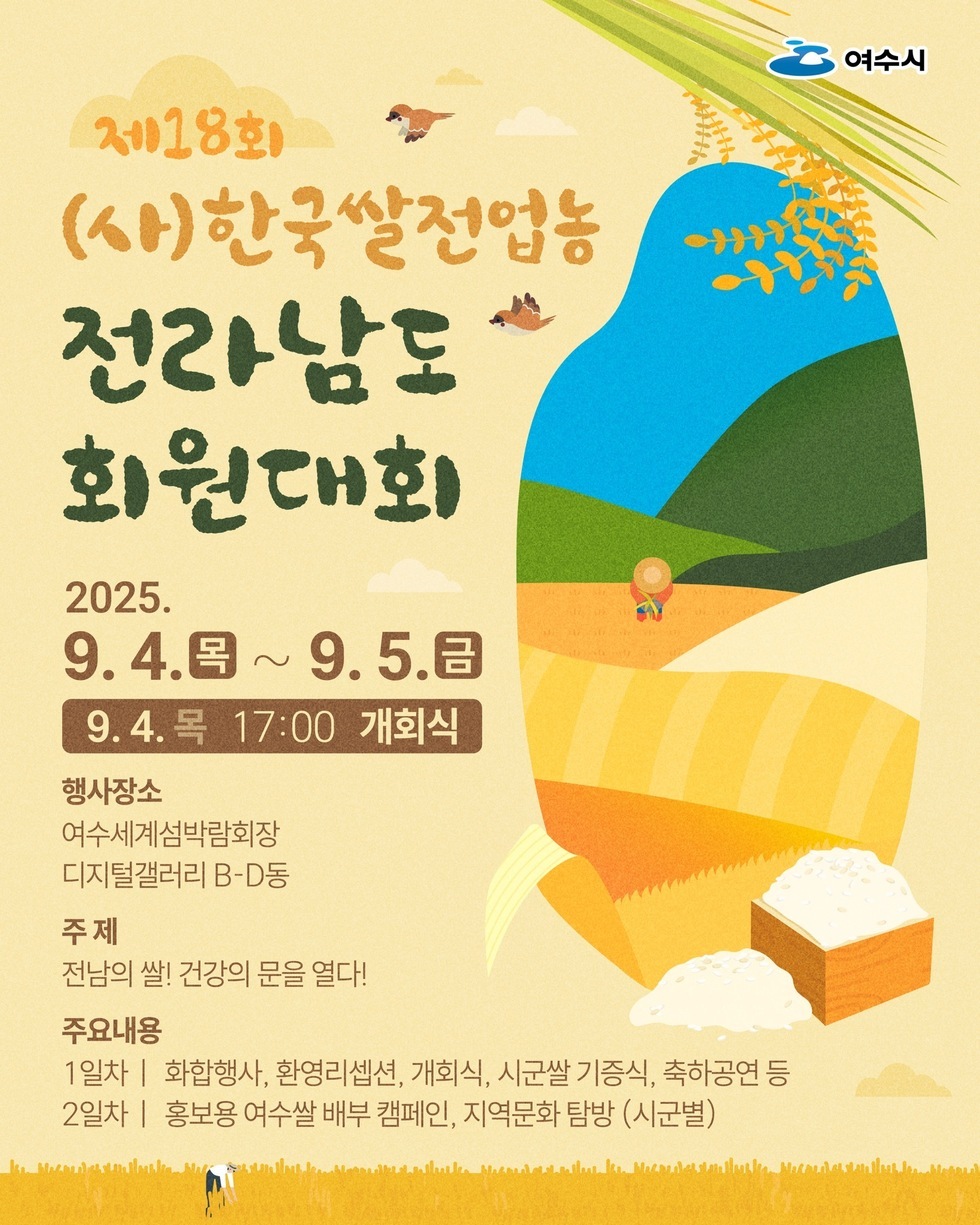 제18회 (사)한국쌀전업농 전라남도 회원대회  2025년 9월4일(목) ~ 9월5일(금)  9월4일(목) 17:00 개회식    행사장소  여수세계섬박람회장 디지털갤러리 B-D동    주제  전남의 쌀! 건강의 문을 열다!    주요내용  1일차: 화합행사, 환영리셉션, 개회식, 시군쌀 기증식, 축하공연 등  2일차: 홍보용 여수쌀 배부 캠페인, 지역문화 탐방 (시군별)