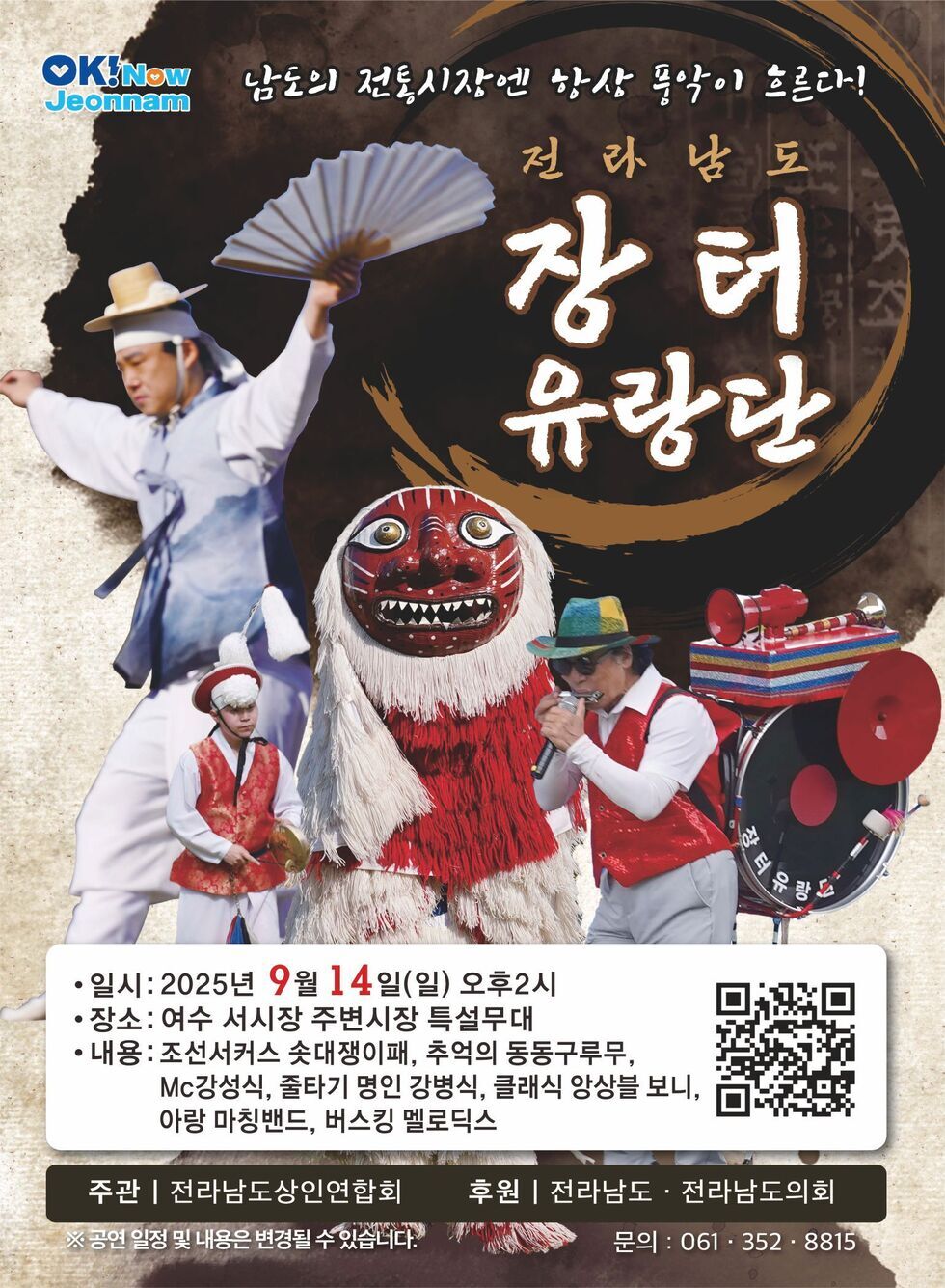 남도의 전통시장은 항상 활짝 열린다! 전라남도 장터 유랑단 • 일시: 2025년 9월 14일(일) 오후 2시 • 장소: 여수 서시장 주변시장 특설무대 • 내용: 조선서커스 솟대쟁이패, 추억의 동동구루무, Mc강석식, 줄타기 명인 강병식, 클래식 양상블 보니, 아랑 마칭밴드, 버스킹 멜로디스 QR코드 https://zangnal.com/010 주관 | 전라남도상인연합회 후원 | 전라남도 · 전라남도의회 문의: 061-352-8815 공연일정 및 내용은 변경될수 있습니다 문의 061-352-8815 