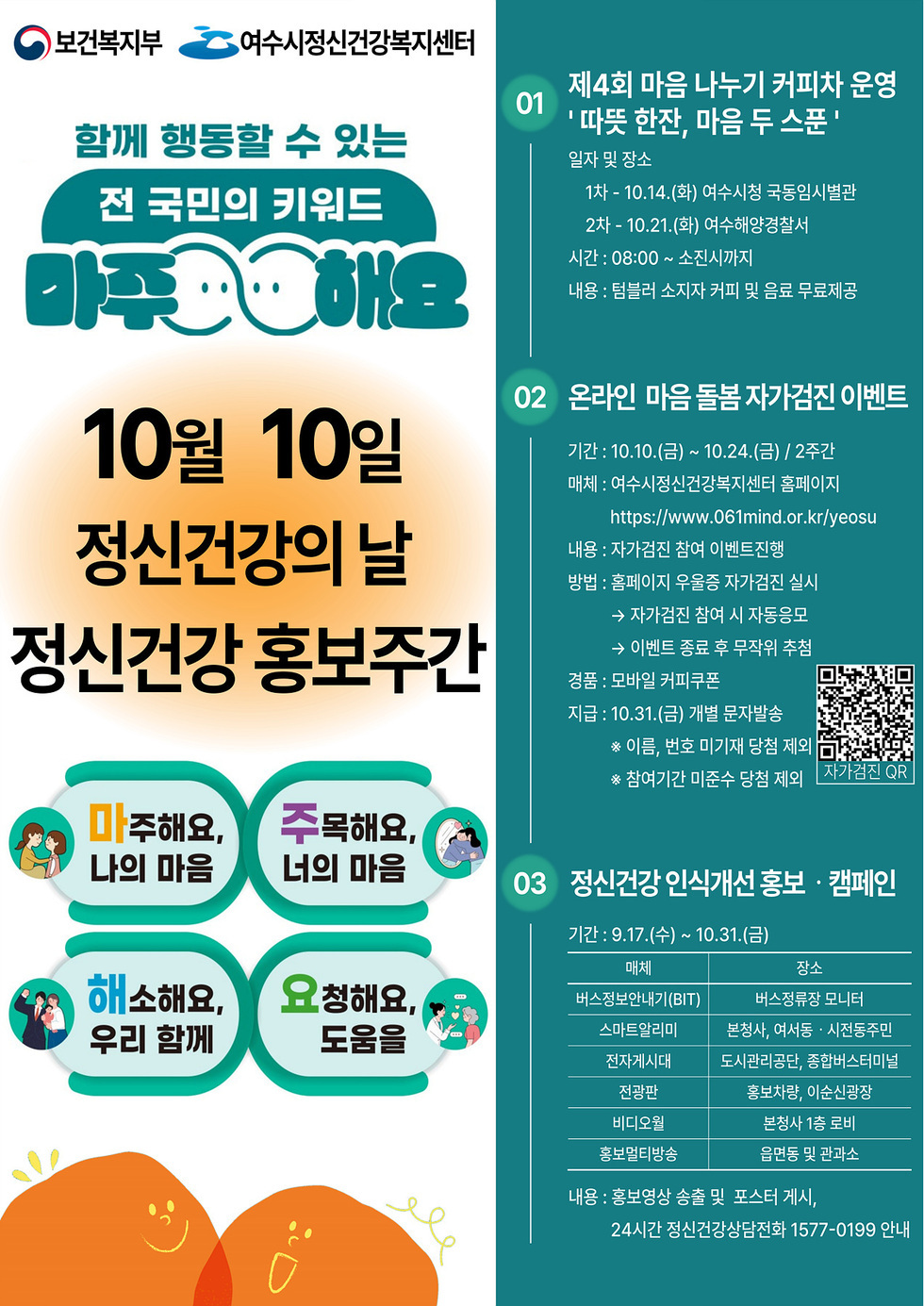 보건복지부 여수시정신건강복지센터 함께 행동할 수 있는 전 국민의 키워드 마주해요 10월 10일 정신건강의 날 정신건강 홍보주간 마주해요 나의마을, 주목해요 너의 마음 ,해소해요 우리함께, 요청해요 도움을 01. 제4회 마음 나누기 커피차 운영 따뜻 한잔 마음 두 스푼 일자 및 장소 1차 10.14 화 여수시청 국동도서관 2차 10.21 화 여수해양경찰서 시간 08:00 소진시까지 내용 텀블러 소지자 커피 및 음료 무료제공 02. 온라인 마음 돌봄 자가검진 이벤트 기간 10.10 금 10.24 일 2주간 매체 여수시정신건강복지센터 홈페이지 https://www.061mind.or.kr/yeosu 내용 자가검진 참여 이벤트 진행 방법 블로그에 유용한 자가검진 실시 -> 자가검진 참여시 자동응모 -> 이벤트 종류 후 무작위 추첨 경품 모바일 커피쿠폰 지급 10월31일 금요일 개별 문자발송 이름 번호 미기재 당첨 제외 참여기간 미준수 당첨 제외 03. 정신건강 인식개선 홍보 캠페인 기간 9월17일 수 10월31일 일요일 매체,장소 항목으로 구성된 표 매체-버스정본안내(BIT) / 장소-버스정류장 모니터 매체-스마트알림판 / 장소-본청 ,여서동 시전동주민 매체-전자게시대 / 장소-도시관리공단, 종합버스터미널 매체-전광판 / 장소-홍보차량, 이순신광장 매체-비디오월 / 장소-본청 1층 로비 매체-홍보멀티방송 / 장소-읍면동 및 관과소 내용 : 홍보영상 송출 및 포스터 게시 25시간 정신건강상담전화 1577-0199 안내