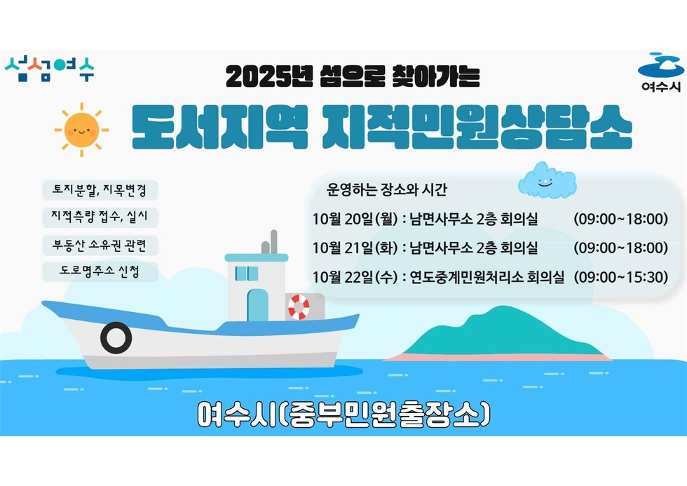 섬섬여수 2025년 섬으로 찾아가는 도서지역 지적민원상담소 토비분할, 지목변경 지적측량 접수,실시 부동산 소유권 관려 도로면주소 신청 운영하는 장소와 시간 10월 20일(월) : 남면사무소 2층 회의실 (09:00-18:00) 10월 21일(화) : 남면사무소 2층 회의실 (09:00-18:00) 10월 22일(수) : 연도중계민원처리소 회의실 (09:00-15:30) 여수시(중부민원출장소)