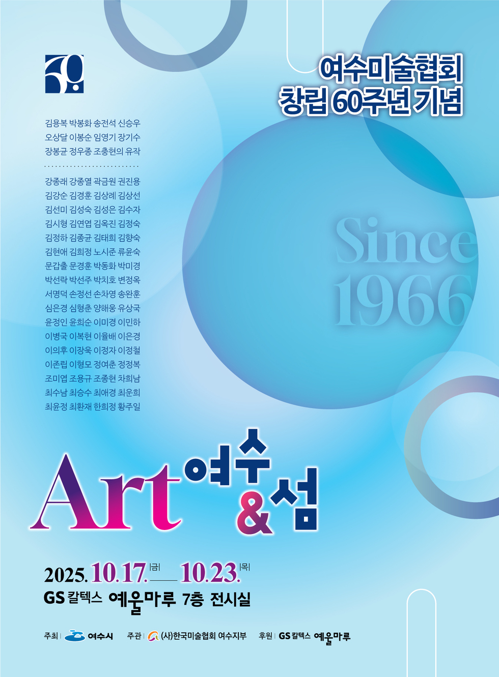 여수미술협회 창립 60주년 기념김용복 박봉화 송전석 신승우오상달 이봉순 임영기 장기수장봉균 정우종 조충현의 유작강종래 강종열 곽금원 권진용김강순 김경훈 김상례 김상선김선미 김성숙 김성은 김수자김시형 김연엽 김옥진 김정숙김정하 김종균 김태희 김향숙김현애 김희정 노시준 류윤숙문갑출 문경훈 박동화 박미경박선락 박선주 박치호 변정옥서명덕 손정선 손차영 송완훈심은경 심형춘 양해웅 유상국윤정인 윤희순 이미경 이민하이병국 이복현 이율배 이은경이의후 이장욱 이정자 이정철이존립 이형모 정여춘 정정복조미엽 조용규 조종현 차희남최수남 최승수 최애경 최운희최윤정 최환재 한희정 황주일Since 1966'Art 여수 & 섬'일시: 2025년 10월 17일(금) ~ 10월 23일(목)장소: GS 칼텍스 예울마루 7층 전시실주최: 여수시주관: (사)한국미술협회 여수지부후원: GS 칼텍스 예울마루