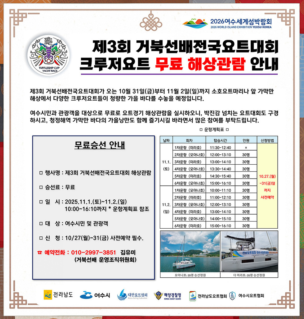 2026년 여수세계섬박락회  제3회 거북선배전국요트대회  크루저요트 무료 해상관람 안내  제3회 거북선배전국요트대회가 오는 10월 31일(금)부터 11월 2일(일)까지 소호요트마리나 앞 가막만  해상에서 다양한 크루저요트들이 항해하는 가을 바다를 수룩을 예정입니다.  여수시민과 관광객을 대상으로 무료로 오픈경기 해상관람을 실시하오니 박지갑 넘치는 요트대회도 구경 하시고 청정해역 가막만 바다의 가을낭만도 함께 즐기시길 바라면서 많은 참여를 부탁드립니다.  무료승선 안내 |  행사명 : 제3회 거북선배전국요트대회 해상관람 | 승선료 : 무료 | 일시 : 2025년11월1일(토)~11월2일(일) 10:00~16:10까지 운항계획표 참조  | 대상 : 여수시민 및 관광객 | 신청 : 10월27일(월)~31일(금) 사전예약 필수. |  예약전화 : 010-2997-3851 김유미(거북선배 운영조직위원회)  운영계획표 날짜,회차,탑승시간, 인원, 신청방법으로 구성 된 표 날짜 11월 1일(토) | 회차 : 1차운항 (미라호) | 탑승시간 : 11:30~12:40 | 인원 : x | 신청방법 : 10월27일(월)~31일(금) 사전예약 날짜 11월 1일(토) | 회차 : 2차운항 (모아나호) | 탑승시간 : 12:00~13:10 | 인원 : 30명 | 신청방법 : 10월27일(월)~31일(금) 사전예약 날짜 11월 1일(토) | 회차 : 3차운항 (미라호) | 탑승시간 : 13:00~14:10 | 인원 : 30명 | 신청방법 : 10월27일(월)~31일(금) 사전예약 날짜 11월 1일(토) | 회차 : 4차운항 (모아나호) | 탑승시간 : 13:30~14:40 | 인원 : 30명 | 신청방법 : 10월27일(월)~31일(금) 사전예약 날짜 11월 1일(토) | 회차 : 5차운항 (미라호) | 탑승시간 : 14:30~15:40 | 인원 : 30명 | 신청방법 : 10월27일(월)~31일(금) 사전예약 날짜 11월 1일(토) | 회차 : 6차운항 (모아나호) | 탑승시간 : 15:00~16:10 | 인원 : 30명 | 신청방법 : 10월27일(월)~31일(금) 사전예약 날짜 11월 2일(일) | 회차 : 1차운항 (모아나호) | 탑승시간 : 10:00~11:10 | 인원 : 30명 | 신청방법 : 10월27일(월)~31일(금) 사전예약 날짜 11월 2일(일) | 회차 : 2차운항 (미라호) | 탑승시간 : 11:00~12:10 | 인원 : 30명 | 신청방법 : 10월27일(월)~31일(금) 사전예약 날짜 11월 2일(일) | 회차 : 3차운항 (모아나호) | 탑승시간 : 12:00~13:10 | 인원 : 30명 | 신청방법 : 10월27일(월)~31일(금) 사전예약 날짜 11월 2일(일) | 회차 : 4차운항 (미라호) | 탑승시간 : 13:00~14:10 | 인원 : 30명 | 신청방법 : 10월27일(월)~31일(금) 사전예약 날짜 11월 2일(일) | 회차 : 5차운항 (모아나호) | 탑승시간 : 14:00~15:10 | 인원 : 30명 | 신청방법 : 10월27일(월)~31일(금) 사전예약 날짜 11월 2일(일) | 회차 : 6차운항 (미라호) | 탑승시간 : 15:00~16:10 | 인원 : 30명 | 신청방법 : 10월27일(월)~31일(금) 사전예약  모이나호:35명 승선정원 | 더 미라호: 35명 승선정원  전라남도 여수시 대한요트협회 해양경찰청 전라남도요트협회 여수시요트협회