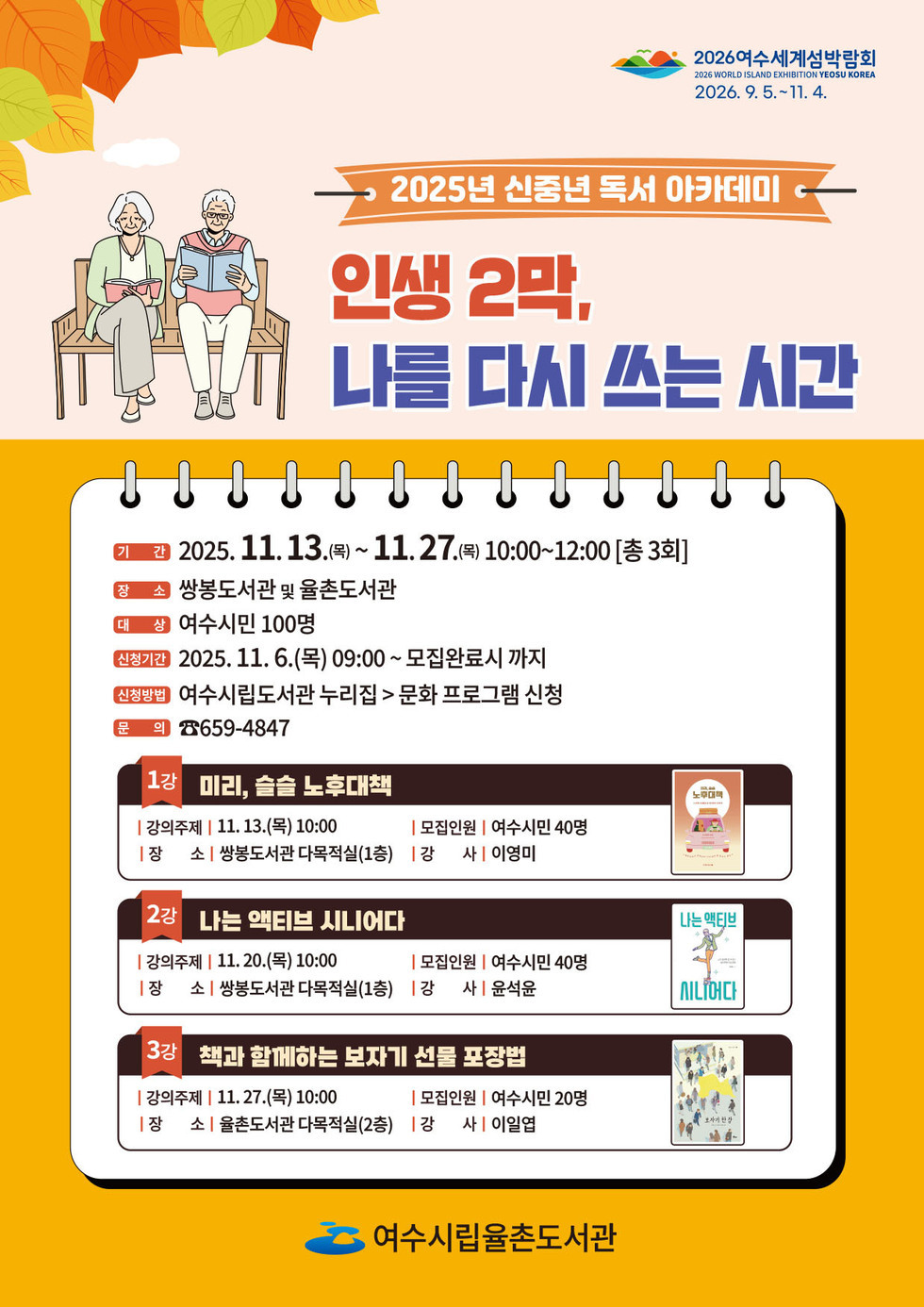 2026여수세계섬박람회 2026년 9월 5일 부터 11월 4일까지 2025년 신중년 독서 아카데미 「인생 2막, 나를 다시 쓰는 시간」 기간: 2025년 11월 13일(목) ~ 11월 27일(목) 10:00~12:00 (총 3회) 장소: 쌍봉도서관 및 율촌도서관 대상: 여수시민 100명 신청기간: 2025. 11월 6일(목) 09:00 ~ 모집 완료 시까지 신청방법: 여수시립도서관 누리집 → 문화 프로그램 신청 문의: 659-4847 1강 미리, 슬슬 노후대책 강의 시간:11월13일(목) 10:00 /장소: 쌍봉도서관 다목적실(1층) / 강사 이영미 / 모집인원 40명 2강 나는 액티브 시니어다 강의 시간:11월20일(목) 10:00 /장소: 쌍봉도서관 다목적실(1층) / 강사 윤석운 / 모집인원 40명 3강 책과 함께하는 보자기 선물 포장법 강의 시간:11월27일(목) 10:00 /장소: 율촌도서관 다목적실(2층) / 강사 이일엽 / 모집인원 20명 여수시립율촌도서관
