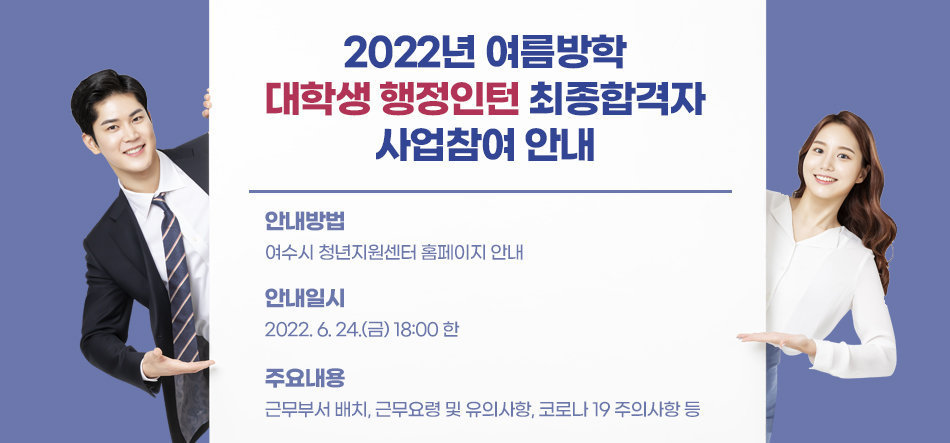 2022년 여름방학 대학생 행정인턴 최종합격자 사업참여 안내  ○ 안내방법 : 여수시 청년지원센터 홈페이지 안내  ○ 안내일시 : 2022. 6. 24.(금) 18:00 한  ○ 주요내용 : 근무부서 배치, 근무요령 및 유의사항, 코로나 19 주의사항 등